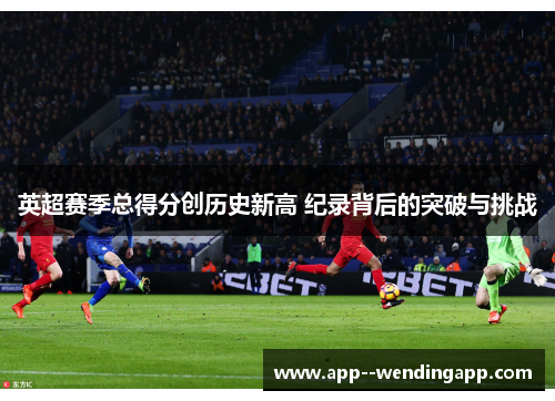 英超赛季总得分创历史新高 纪录背后的突破与挑战