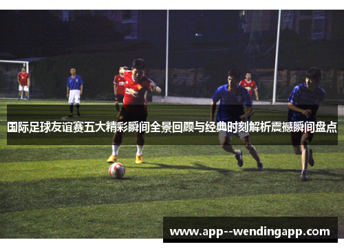 国际足球友谊赛五大精彩瞬间全景回顾与经典时刻解析震撼瞬间盘点
