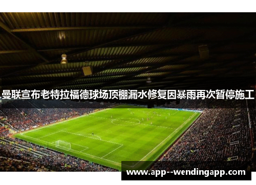 曼联宣布老特拉福德球场顶棚漏水修复因暴雨再次暂停施工