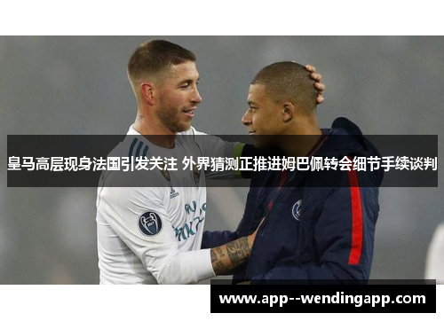 皇马高层现身法国引发关注 外界猜测正推进姆巴佩转会细节手续谈判