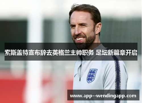 索斯盖特宣布辞去英格兰主帅职务 足坛新篇章开启