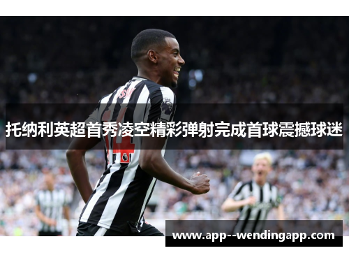 托纳利英超首秀凌空精彩弹射完成首球震撼球迷